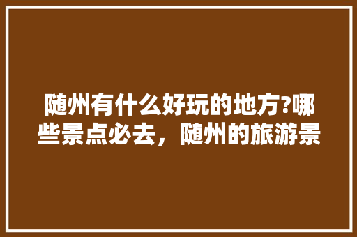 随州有什么好玩的地方?哪些景点必去，随州的旅游景点。