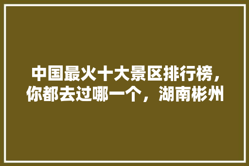 中国最火十大景区排行榜，你都去过哪一个，湖南彬州有什么旅游胜地。  第1张