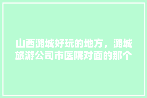 山西潞城好玩的地方，潞城旅游公司市医院对面的那个电话。