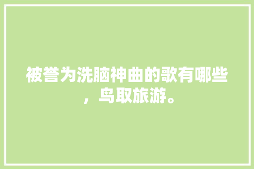 被誉为洗脑神曲的歌有哪些，鸟取旅游。