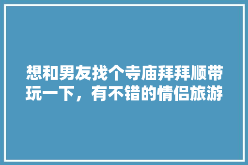 想和男友找个寺庙拜拜顺带玩一下，有不错的情侣旅游攻略吗，旅游拜拜的好句子。