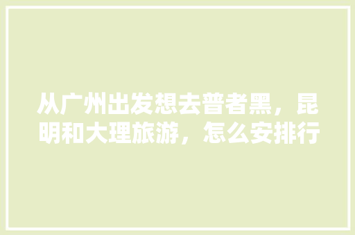 从广州出发想去普者黑，昆明和大理旅游，怎么安排行程，云南三天旅游路线设计。