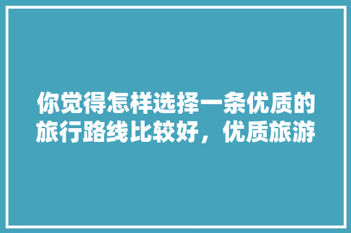 你觉得怎样选择一条优质的旅行路线比较好，优质旅游路径设计。