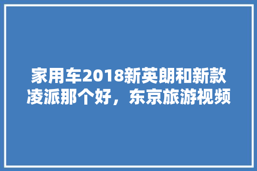 家用车2018新英朗和新款凌派那个好，东京旅游视频。