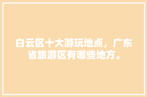 白云区十大游玩地点，广东省旅游区有哪些地方。