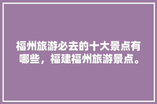 福州旅游必去的十大景点有哪些，福建福州旅游景点。