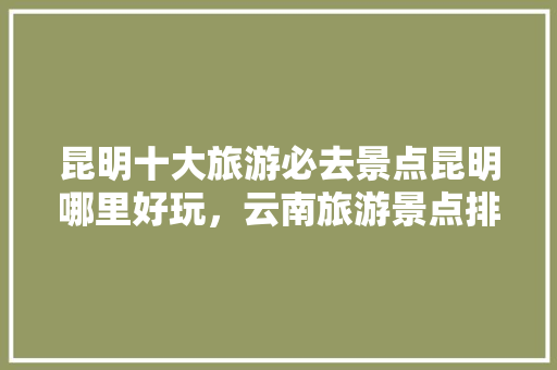 昆明十大旅游必去景点昆明哪里好玩，云南旅游景点排名前十名。