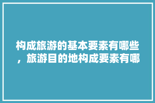 构成旅游的基本要素有哪些，旅游目的地构成要素有哪些内容。