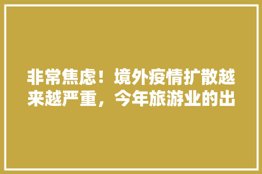 非常焦虑！境外疫情扩散越来越严重，今年旅游业的出路在哪里，疫情旅游分析报告。