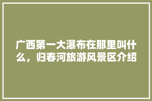 广西第一大瀑布在那里叫什么，归春河旅游风景区介绍。