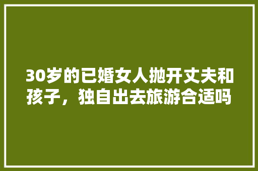 30岁的已婚女人抛开丈夫和孩子，独自出去旅游合适吗，已婚女人一个人旅游正常吗。