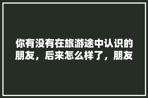 你有没有在旅游途中认识的朋友，后来怎么样了，朋友旅游后的心情说说。