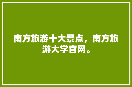 南方旅游十大景点，南方旅游大学官网。