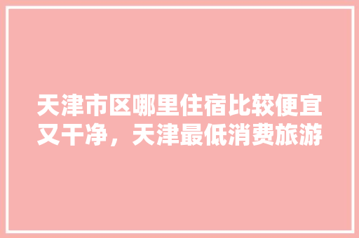 天津市区哪里住宿比较便宜又干净，天津最低消费旅游城市。