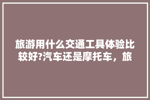 旅游用什么交通工具体验比较好?汽车还是摩托车，旅游交通包括哪些。