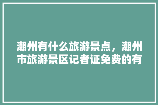 潮州有什么旅游景点，潮州市旅游景区记者证免费的有几个。