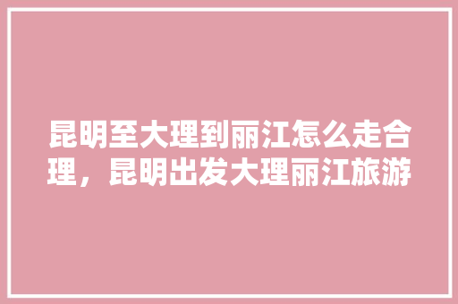 昆明至大理到丽江怎么走合理，昆明出发大理丽江旅游自驾游攻略。  第1张