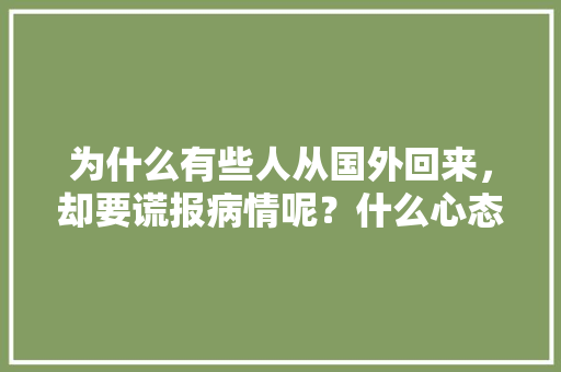 为什么有些人从国外回来，却要谎报病情呢？什么心态，谎报旅居史能不能查出来。  第1张