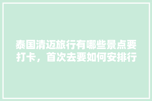 泰国清迈旅行有哪些景点要打卡，首次去要如何安排行程，介绍清迈旅游景点。