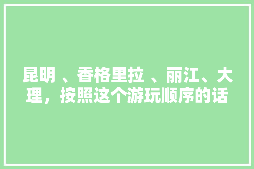 昆明 、香格里拉 、丽江、大理，按照这个游玩顺序的话，路线景点怎么走好，旅游路线大理介绍。