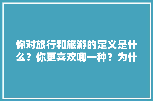 你对旅行和旅游的定义是什么？你更喜欢哪一种？为什么，对旅游的认识及理解怎么写。