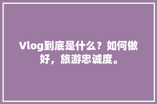 Vlog到底是什么？如何做好，旅游忠诚度。