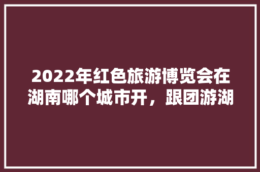 2022年红色旅游博览会在湖南哪个城市开，跟团游湖南。