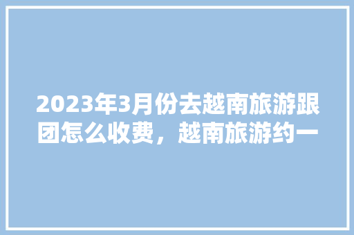 2023年3月份去越南旅游跟团怎么收费，越南旅游约一周要多少费闽。  第1张