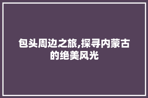 包头周边之旅,探寻内蒙古的绝美风光