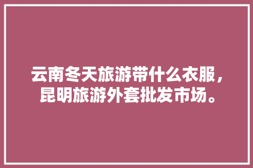 云南冬天旅游带什么衣服，昆明旅游外套批发市场。