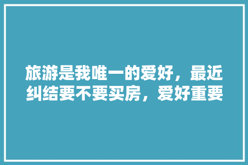 旅游是我唯一的爱好，最近纠结要不要买房，爱好重要还是房子重要，旅游房产好卖吗。