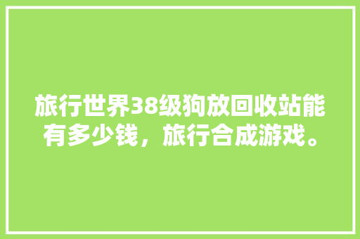 旅行世界38级狗放回收站能有多少钱，旅行合成游戏。