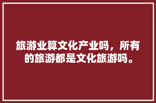 旅游业算文化产业吗，所有的旅游都是文化旅游吗。