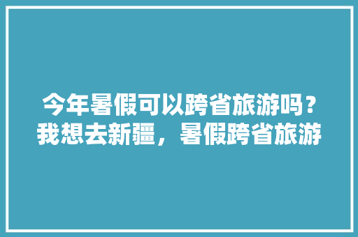 今年暑假可以跨省旅游吗？我想去新疆，暑假跨省旅游政策。