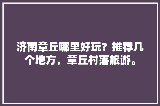 济南章丘哪里好玩？推荐几个地方，章丘村落旅游。