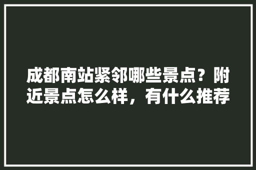 成都南站紧邻哪些景点？附近景点怎么样，有什么推荐，成都东附近的旅游景点有哪些。