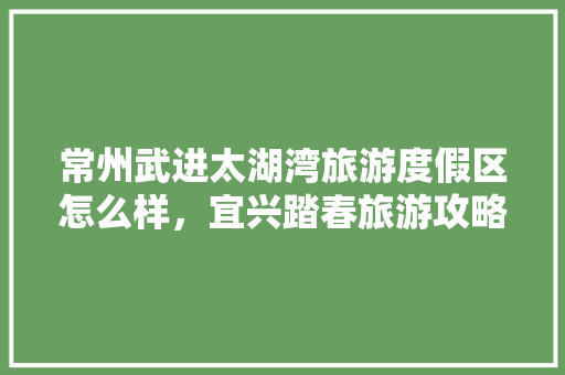 常州武进太湖湾旅游度假区怎么样，宜兴踏春旅游攻略。