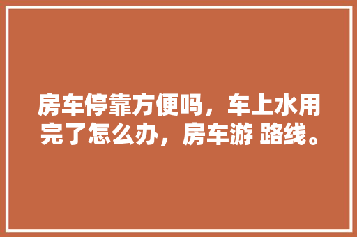 房车停靠方便吗，车上水用完了怎么办，房车游 路线。