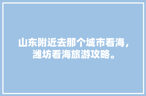 山东附近去那个城市看海，潍坊看海旅游攻略。