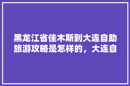 黑龙江省佳木斯到大连自助旅游攻略是怎样的，大连自助旅游路线安排最新。