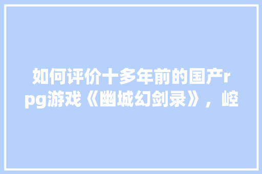 如何评价十多年前的国产rpg游戏《幽城幻剑录》，崆峒智慧旅游网。