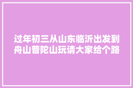 过年初三从山东临沂出发到舟山普陀山玩请大家给个路线安排怎么样，周庄旅游肺炎疫苗预约。