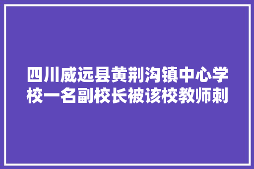 四川威远县黄荆沟镇中心学校一名副校长被该校教师刺伤后经抢救无效死亡，大家怎么看，威远黄荆沟旅游景点介绍。