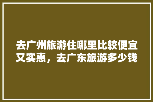 去广州旅游住哪里比较便宜又实惠，去广东旅游多少钱啊一天。  第1张