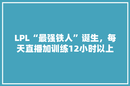 LPL“最强铁人”诞生，每天直播加训练12小时以上，媳妇都没时间陪，他到底有多强，韩国旅游求婚多少钱。