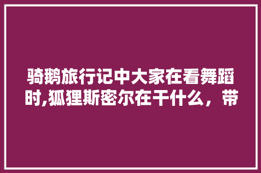 骑鹅旅行记中大家在看舞蹈时,狐狸斯密尔在干什么，带你去旅游舞蹈视频。