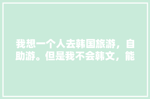 我想一个人去韩国旅游，自助游。但是我不会韩文，能去吗，韩式旅游三件套是什么意思啊。