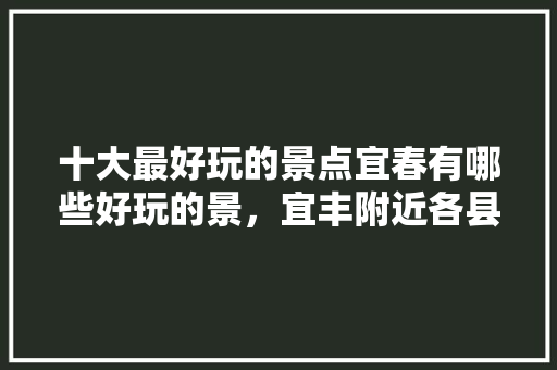 十大最好玩的景点宜春有哪些好玩的景，宜丰附近各县旅游景点有哪些。