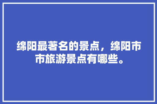 绵阳最著名的景点，绵阳市市旅游景点有哪些。