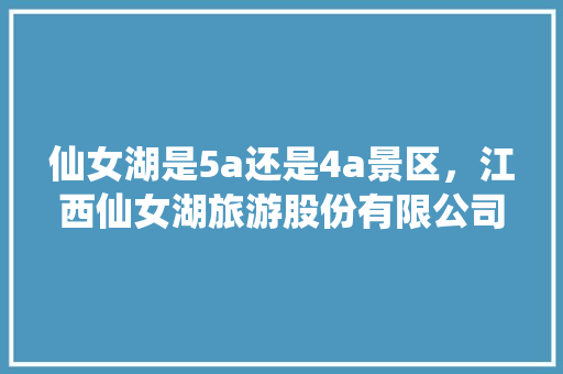 仙女湖是5a还是4a景区，江西仙女湖旅游股份有限公司是国企吗。